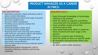 PRODUCT MANAGER AS A CAREER
IN FMCG
REQUIRED SKILLS
• Have thorough knowledge of technology
relating to the product
• Have the ability to organize everything
concerned with the product's development
• Have excellent verbal and written
communication skills
• Have good leadership skills to supervise
those involved with each stage in the
process
• Possess a creative way of thinking
• Have the ability to focus on specific goals
• Be energetic and passionate about your
product
• Be able to work under pressure
JOB DESCRIPTION
• Determine customers' needs and desires and to
obtain market information.
• Recommending the nature and scope of present
and future product lines
• Assesses market competition
• Providing source data for product line
communications
• Obtaining product market share.
• Assessing product market data.
• Preparing short-term and long-term product
sales forecasts and special reports and analysis
• Bringing new products to market
• Introduction and marketing new products by
developing time-integrated plans with sales,
advertising, and production.
• Determining product pricing by utilizing market
research data
• Maintaining product management staff by
recruiting, selecting, orienting, and training
employees.
 