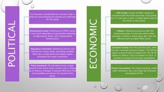 POLITICAL Tax Structure: Complicated tax structure, high in
direct tax and changing tax policies are challenges
for this sector
Infrastructure Issues: Performance of FMCG sector
is very much dependent on government spending
on Agricultural, Power, and Transportation
Infrastructure.
Regulatory Constraints: Multiplicity permits and
licenses for various states, prevailing outdated
labor laws, cumbersome and lengthy export
procedures are major constraints.
Policy framework: FDI into Retail sector (single-
brand & multi-brand retail), License rules in setting
up of Industry, Changes in Statutory Minimum Price
of commodities are barriers for growth of this
sector.
ECONOMIC
• GDP Growth: Growth of FMCG industry is
consistent with the Indian economy. It has grown
by 15 % over past 5 years. It shows good scope for
this sector in near future.
• Inflation: Inflationary pressures alter the
purchasing power of consumer which Indian
economy is facing in recent years. But it has not
affected much to Indian FMCG sector.
Consumer Income: Over the past few years, India
has seen increased economic growth. The GDP per
capita income of India increased from 797.26 US
dollars in 2006 to 1262.4 US dollars in 2014 . It
resulted in increase of consumer expenditure
Private Consumption: The Indian economy, unlike
other economies, has a very high rate of private
consumption (61%).
 