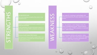 STRENGTHS
Low operational costs:
One of the important strength of this sector is low
operational cost.
Presence of established distribution networks in both
urban and rural areas.
A well established and wide distribution network of
both MNC and Indian FMCG companies increased an
access for consumers.
Presence of well-known FMCG brands
The Presence of strong brands in Indian FMCG sector
not only results in increased sales but also provides
an opportunity in future.
WEAKNESS
Low scope for investing in technologies and
achieving economies of scale, especially in small
sectors.
Me- too products, which illegally mimic the
labels of established brands .These products
narrow the scope of FMCG products in rural and
semi- urban markets
Less innovative abilities and systems: Indian
FMCG sector, especially small players are lagging
behind in adopting innovative approaches for
fulfilling needs of the consumers.
 