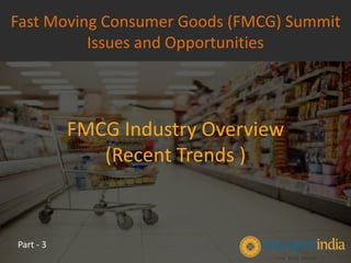 FMCG Industry Overview
(Recent Trends )
Fast Moving Consumer Goods (FMCG) Summit
Issues and Opportunities
Part - 3
 