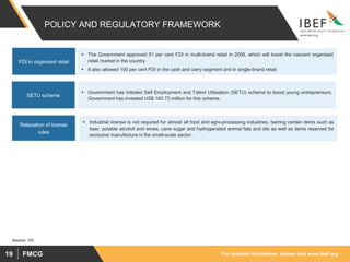 For updated information, please visit www.ibef.org
FMCG
19
POLICY AND REGULATORY FRAMEWORK
▪ The Government approved 51 per cent FDI in multi-brand retail in 2006, which will boost the nascent organised
retail market in the country.
▪ It also allowed 100 per cent FDI in the cash and carry segment and in single-brand retail.
FDI in organised retail
▪ Government has initiated Self Employment and Talent Utilisation (SETU) scheme to boost young entrepreneurs.
Government has invested US$ 163.73 million for this scheme.
SETU scheme
Source: SBI
▪ Industrial license is not required for almost all food and agro-processing industries, barring certain items such as
beer, potable alcohol and wines, cane sugar and hydrogenated animal fats and oils as well as items reserved for
exclusive manufacture in the small-scale sector.
Relaxation of license
rules
 