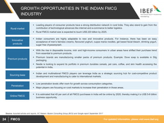 For updated information, please visit www.ibef.org
FMCG
24
GROWTH OPPORTUNITIES IN THE INDIAN FMCG
INDUSTRY
▪ Leading players of consumer products have a strong distribution network in rural India. They also stand to gain from the
contribution of technological advances like internet and e-commerce to better logistics.
▪ Rural FMCG market size is expected to touch US$ 220 billion by 2025.
Rural market
▪ Indian consumers are highly adaptable to new and innovative products. For instance, there has been an easy
acceptance of men’s fairness creams, flavoured yoghurt, cuppa mania noodles, gel based facial bleach, drinking yogurt,
sugar free chyawanprash.
Innovative
products
▪ With the rise in disposable income, mid- and high-income consumers in urban areas have shifted their purchase trend
from essential to premium products.
▪ Premium brands are manufacturing smaller packs of premium products. Example: Dove soap is available in 50g
packaging.
▪ Nestle is looking to expand its portfolio in premium durables cereals, pet care, coffee, and skin health accessing the
potential in India.
Premium products
▪ Indian and multinational FMCG players can leverage India as a strategic sourcing hub for cost-competitive product
development and manufacturing to cater to international markets.
Sourcing base
▪ Low penetration levels offer room for growth across consumption categories.
▪ Major players are focusing on rural markets to increase their penetration in those areas.
Penetration
Source: Assorted articles and reports, AC Nielsen, Boston Consulting Group (BCG) and Google report September 2017
▪ It is estimated that 40 per cent of all FMCG purchases in India will be online by 2020, thereby making it a US$ 5-6 billion
business opportunity.
Online FMCG
 