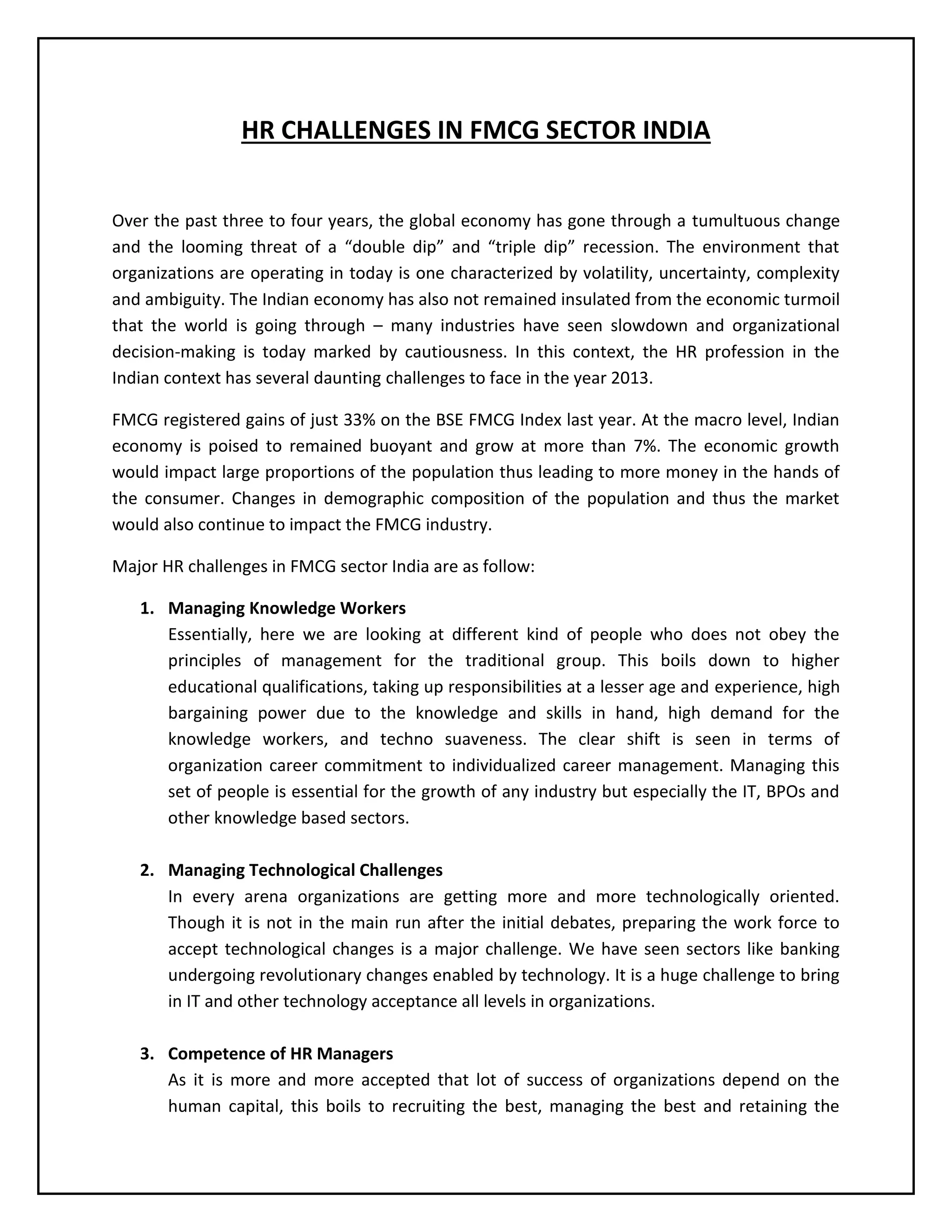 HR CHALLENGES IN FMCG SECTOR INDIA
Over the past three to four years, the global economy has gone through a tumultuous change
and the looming threat of a “double dip” and “triple dip” recession. The environment that
organizations are operating in today is one characterized by volatility, uncertainty, complexity
and ambiguity. The Indian economy has also not remained insulated from the economic turmoil
that the world is going through – many industries have seen slowdown and organizational
decision-making is today marked by cautiousness. In this context, the HR profession in the
Indian context has several daunting challenges to face in the year 2013.
FMCG registered gains of just 33% on the BSE FMCG Index last year. At the macro level, Indian
economy is poised to remained buoyant and grow at more than 7%. The economic growth
would impact large proportions of the population thus leading to more money in the hands of
the consumer. Changes in demographic composition of the population and thus the market
would also continue to impact the FMCG industry.
Major HR challenges in FMCG sector India are as follow:
1. Managing Knowledge Workers
Essentially, here we are looking at different kind of people who does not obey the
principles of management for the traditional group. This boils down to higher
educational qualifications, taking up responsibilities at a lesser age and experience, high
bargaining power due to the knowledge and skills in hand, high demand for the
knowledge workers, and techno suaveness. The clear shift is seen in terms of
organization career commitment to individualized career management. Managing this
set of people is essential for the growth of any industry but especially the IT, BPOs and
other knowledge based sectors.
2. Managing Technological Challenges
In every arena organizations are getting more and more technologically oriented.
Though it is not in the main run after the initial debates, preparing the work force to
accept technological changes is a major challenge. We have seen sectors like banking
undergoing revolutionary changes enabled by technology. It is a huge challenge to bring
in IT and other technology acceptance all levels in organizations.
3. Competence of HR Managers
As it is more and more accepted that lot of success of organizations depend on the
human capital, this boils to recruiting the best, managing the best and retaining the

 