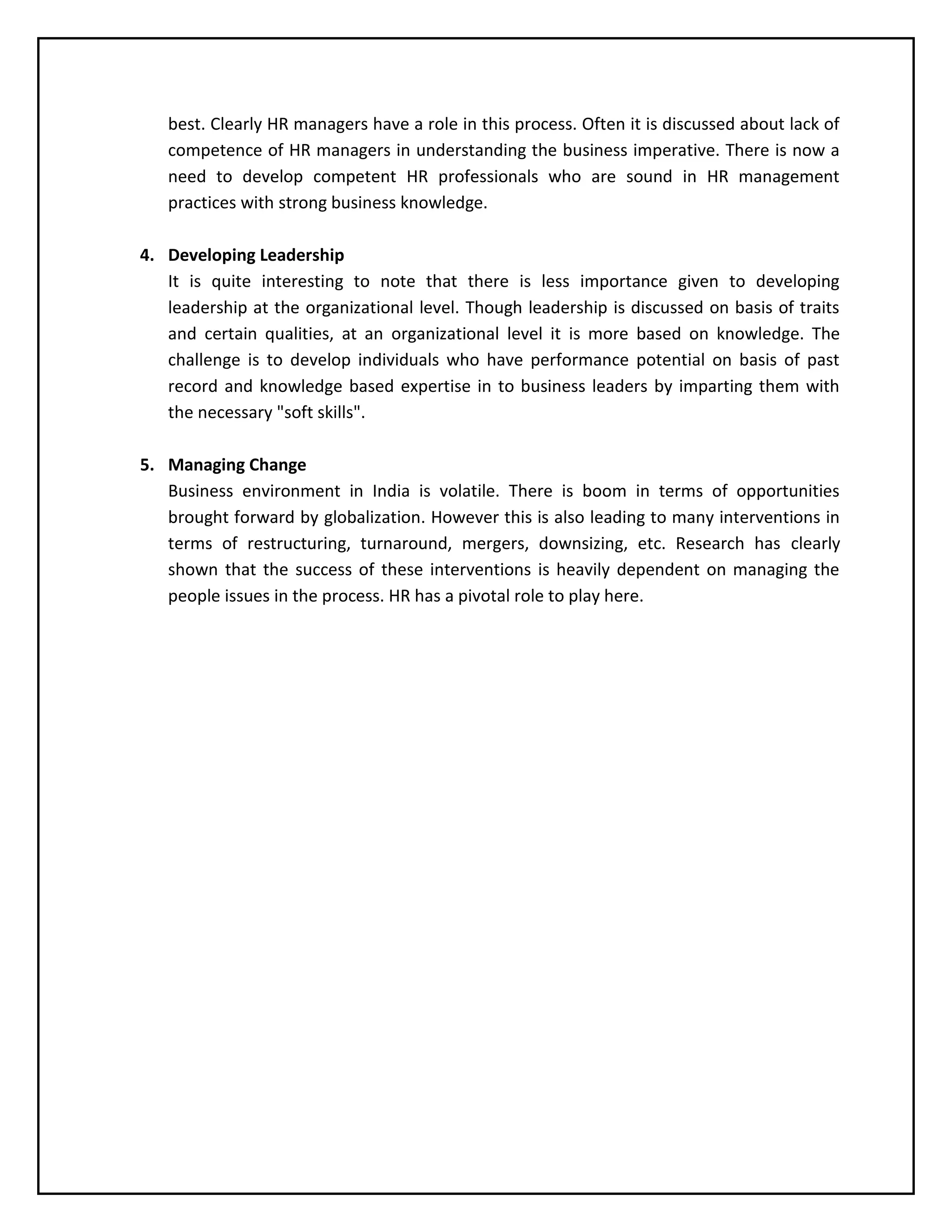 best. Clearly HR managers have a role in this process. Often it is discussed about lack of
competence of HR managers in understanding the business imperative. There is now a
need to develop competent HR professionals who are sound in HR management
practices with strong business knowledge.
4. Developing Leadership
It is quite interesting to note that there is less importance given to developing
leadership at the organizational level. Though leadership is discussed on basis of traits
and certain qualities, at an organizational level it is more based on knowledge. The
challenge is to develop individuals who have performance potential on basis of past
record and knowledge based expertise in to business leaders by imparting them with
the necessary "soft skills".
5. Managing Change
Business environment in India is volatile. There is boom in terms of opportunities
brought forward by globalization. However this is also leading to many interventions in
terms of restructuring, turnaround, mergers, downsizing, etc. Research has clearly
shown that the success of these interventions is heavily dependent on managing the
people issues in the process. HR has a pivotal role to play here.

 