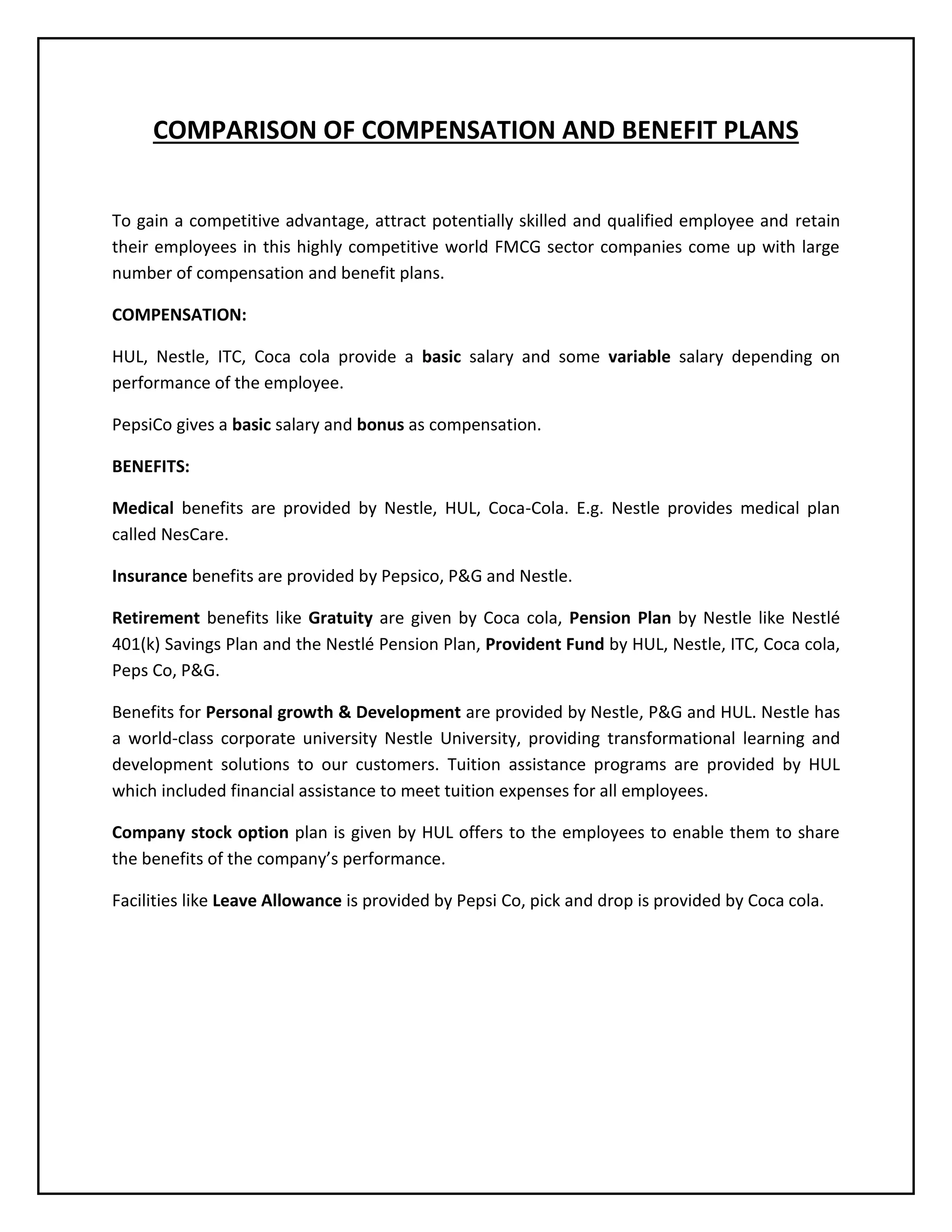 COMPARISON OF COMPENSATION AND BENEFIT PLANS
To gain a competitive advantage, attract potentially skilled and qualified employee and retain
their employees in this highly competitive world FMCG sector companies come up with large
number of compensation and benefit plans.
COMPENSATION:
HUL, Nestle, ITC, Coca cola provide a basic salary and some variable salary depending on
performance of the employee.
PepsiCo gives a basic salary and bonus as compensation.
BENEFITS:
Medical benefits are provided by Nestle, HUL, Coca-Cola. E.g. Nestle provides medical plan
called NesCare.
Insurance benefits are provided by Pepsico, P&G and Nestle.
Retirement benefits like Gratuity are given by Coca cola, Pension Plan by Nestle like Nestlé
401(k) Savings Plan and the Nestlé Pension Plan, Provident Fund by HUL, Nestle, ITC, Coca cola,
Peps Co, P&G.
Benefits for Personal growth & Development are provided by Nestle, P&G and HUL. Nestle has
a world-class corporate university Nestle University, providing transformational learning and
development solutions to our customers. Tuition assistance programs are provided by HUL
which included financial assistance to meet tuition expenses for all employees.
Company stock option plan is given by HUL offers to the employees to enable them to share
the benefits of the company’s performance.
Facilities like Leave Allowance is provided by Pepsi Co, pick and drop is provided by Coca cola.

 