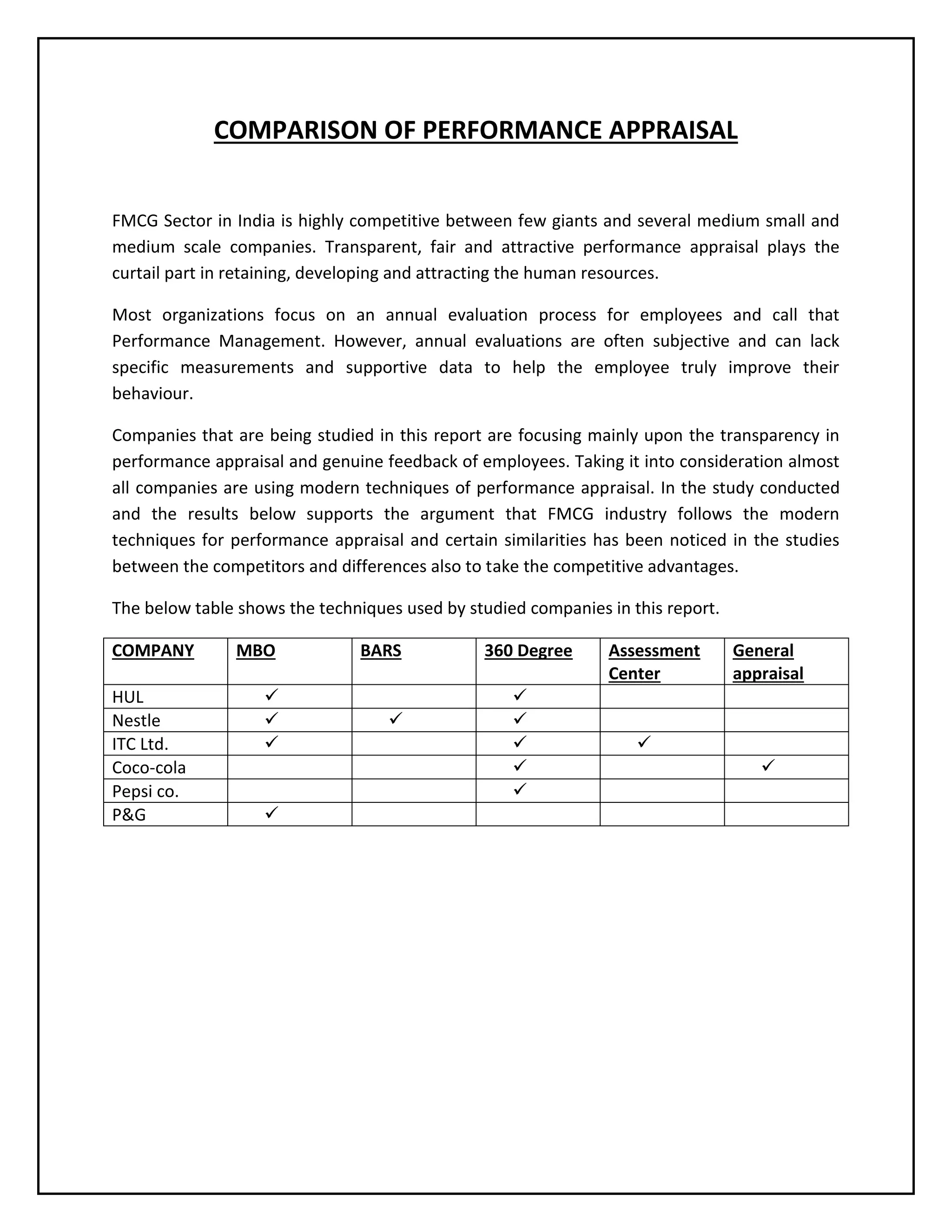 COMPARISON OF PERFORMANCE APPRAISAL
FMCG Sector in India is highly competitive between few giants and several medium small and
medium scale companies. Transparent, fair and attractive performance appraisal plays the
curtail part in retaining, developing and attracting the human resources.
Most organizations focus on an annual evaluation process for employees and call that
Performance Management. However, annual evaluations are often subjective and can lack
specific measurements and supportive data to help the employee truly improve their
behaviour.
Companies that are being studied in this report are focusing mainly upon the transparency in
performance appraisal and genuine feedback of employees. Taking it into consideration almost
all companies are using modern techniques of performance appraisal. In the study conducted
and the results below supports the argument that FMCG industry follows the modern
techniques for performance appraisal and certain similarities has been noticed in the studies
between the competitors and differences also to take the competitive advantages.
The below table shows the techniques used by studied companies in this report.
COMPANY
HUL
Nestle
ITC Ltd.
Coco-cola
Pepsi co.
P&G

MBO






BARS



360 Degree






Assessment
Center

General
appraisal




 