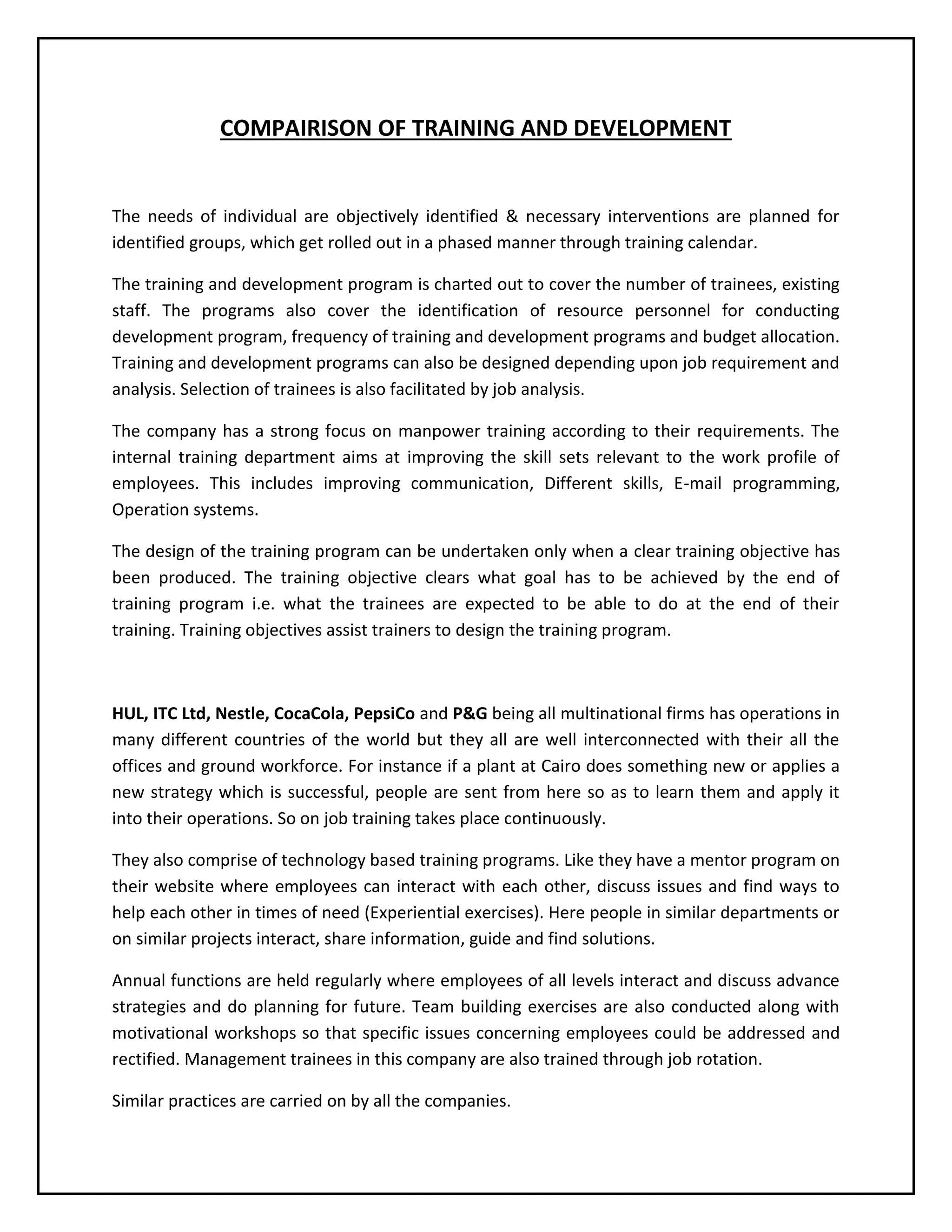 COMPAIRISON OF TRAINING AND DEVELOPMENT

The needs of individual are objectively identified & necessary interventions are planned for
identified groups, which get rolled out in a phased manner through training calendar.
The training and development program is charted out to cover the number of trainees, existing
staff. The programs also cover the identification of resource personnel for conducting
development program, frequency of training and development programs and budget allocation.
Training and development programs can also be designed depending upon job requirement and
analysis. Selection of trainees is also facilitated by job analysis.
The company has a strong focus on manpower training according to their requirements. The
internal training department aims at improving the skill sets relevant to the work profile of
employees. This includes improving communication, Different skills, E-mail programming,
Operation systems.
The design of the training program can be undertaken only when a clear training objective has
been produced. The training objective clears what goal has to be achieved by the end of
training program i.e. what the trainees are expected to be able to do at the end of their
training. Training objectives assist trainers to design the training program.

HUL, ITC Ltd, Nestle, CocaCola, PepsiCo and P&G being all multinational firms has operations in
many different countries of the world but they all are well interconnected with their all the
offices and ground workforce. For instance if a plant at Cairo does something new or applies a
new strategy which is successful, people are sent from here so as to learn them and apply it
into their operations. So on job training takes place continuously.
They also comprise of technology based training programs. Like they have a mentor program on
their website where employees can interact with each other, discuss issues and find ways to
help each other in times of need (Experiential exercises). Here people in similar departments or
on similar projects interact, share information, guide and find solutions.
Annual functions are held regularly where employees of all levels interact and discuss advance
strategies and do planning for future. Team building exercises are also conducted along with
motivational workshops so that specific issues concerning employees could be addressed and
rectified. Management trainees in this company are also trained through job rotation.
Similar practices are carried on by all the companies.

 