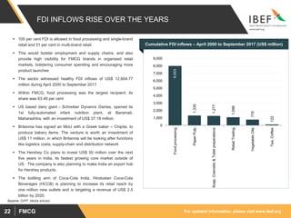 For updated information, please visit www.ibef.orgFMCG22
8,003
1,330
1,277
1,099
775
122
0
1,000
2,000
3,000
4,000
5,000
6,000
7,000
8,000
9,000
Foodprocessing
PaperPulp
Soap,Cosmetic&Toiletpreperations
RetailTrading
VegetableOils
Tea,Coffee
FDI INFLOWS RISE OVER THE YEARS
Source: DIPP, Media articles
Cumulative FDI inflows – April 2000 to September 2017 (US$ million)
 100 per cent FDI is allowed in food processing and single-brand
retail and 51 per cent in multi-brand retail.
 This would bolster employment and supply chains, and also
provide high visibility for FMCG brands in organised retail
markets, bolstering consumer spending and encouraging more
product launches
 The sector witnessed healthy FDI inflows of US$ 12,604.77
million during April 2000 to September 2017.
 Within FMCG, food processing was the largest recipient; its
share was 63.49 per cent
 US based dairy giant - Schreiber Dynamix Dairies, opened its
1st fully-automated infant nutrition plant, at Baramati,
Maharashtra, with an investment of US$ 37.18 million.
 Britannia has signed an MoU with a Greek baker – Chipita, to
produce bakery items. The venture is worth an investment of
US$ 11 million, in which Britannia will be looking after functions
like logistics costs, supply-chain and distribution network
 The Hershey Co plans to invest US$ 50 million over the next
five years in India, its fastest growing core market outside of
US. The company is also planning to make India an export hub
for Hershey products.
 The bottling arm of Coca-Cola India, Hindustan Coca-Cola
Beverages (HCCB) is planning to increase its retail reach by
one million new outlets and is targeting a revenue of US$ 2.5
billion by 2020.
 