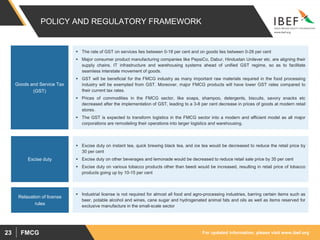 For updated information, please visit www.ibef.orgFMCG23
POLICY AND REGULATORY FRAMEWORK
 The rate of GST on services lies between 0-18 per cent and on goods lies between 0-28 per cent
 Major consumer product manufacturing companies like PepsiCo, Dabur, Hindustan Unilever etc. are aligning their
supply chains, IT infrastructure and warehousing systems ahead of unified GST regime, so as to facilitate
seamless interstate movement of goods.
 GST will be beneficial for the FMCG industry as many important raw materials required in the food processing
industry will be exempted from GST. Moreover, major FMCG products will have lower GST rates compared to
their current tax rates.
 Prices of commodities in the FMCG sector, like soaps, shampoo, detergents, biscuits, savory snacks etc
decreased after the implementation of GST, leading to a 3-8 per cent decrease in prices of goods at modern retail
stores.
 The GST is expected to transform logistics in the FMCG sector into a modern and efficient model as all major
corporations are remodeling their operations into larger logistics and warehousing.
 Excise duty on instant tea, quick brewing black tea, and ice tea would be decreased to reduce the retail price by
30 per cent
 Excise duty on other beverages and lemonade would be decreased to reduce retail sale price by 35 per cent
 Excise duty on various tobacco products other than beedi would be increased, resulting in retail price of tobacco
products going up by 10-15 per cent
Goods and Service Tax
(GST)
Excise duty
 Industrial license is not required for almost all food and agro-processing industries, barring certain items such as
beer, potable alcohol and wines, cane sugar and hydrogenated animal fats and oils as well as items reserved for
exclusive manufacture in the small-scale sector
Relaxation of license
rules
 