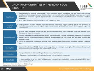 For updated information, please visit www.ibef.orgFMCG28
GROWTH OPPORTUNITIES IN THE INDIAN FMCG
INDUSTRY
 Leading players of consumer products have a strong distribution network in rural India; they also stand to gain from the
contribution of technological advances like internet and e-commerce to better logistics. Godrej is focusing on rural market
for household insecticides segment. At present, Godrej accounts for 25 per cent of the household insecticides sales from
rural areas
 Rural FMCG market size is expected to touch US$ 220 billion by 2025
Rural Market
 Indian consumers are highly adaptable to new and innovative products. For instance there has been an easy acceptance of
men’s fairness creams, flavoured yoghurt, cuppa mania noodles, gel based facial bleach, drinking yogurt, sugar free
Chyawanprash
Innovative
products
 With the rise in disposable incomes, mid and high-income consumers in urban areas have shifted their purchase trend
from essential to premium products
 Premium brands are manufacturing smaller packs of premium products. Example: Dove soap is available in 50g packaging
 Nestle is looking to expand its portfolio in premium durables cereals, pet care, coffee, and skin health accessing the
potential in India.
 Coca-Cola India Pvt Ltd is planning to launch its global enhanced water brand Glacéau Smartwater in India in December
2017.
Premium products
 Indian and multinational FMCG players can leverage India as a strategic sourcing hub for cost-competitive product
development and manufacturing to cater to international markets
Sourcing base
 Low penetration levels offer room for growth across consumption categories
 Major players are focusing on rural markets to increase their penetration in those areas
Penetration
Source: Assorted articles and reports, AC Nielsen
 It is estimated that 40 per cent of all FMCG purchases in India will be online by 2020, thereby making it a US$ 5-6 billion
business opportunity. ^
Online FMCG
Note:^ - as per Boston Consulting Group (BCG) and Google
 