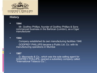 History 1844  Mr. Godfrey Phillips, founder of Godfrey Phillips & Sons commenced business in the Barbican (London), as a Cigar manufacturer 1944 Company established its own manufacturing facilities 1946 GODFREY PHILLIPS became a Public Ltd. Co. with its manufacturing operations in Mumbai  1967  D. Macropolo & Co., which was the sole selling agent for GODFREY PHILLIPS, opened a subsidiary company called "International Tobacco Co.",  