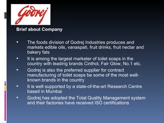 Brief about Company The foods division of Godrej Industries produces and markets edible oils, vanaspati, fruit drinks, fruit nectar and bakery fats  It is among the largest marketer of toilet soaps in the country with leading brands Cinthol, Fair Glow, No.1 etc. Godrej is also the preferred supplier for contract manufacturing of toilet soaps be some of the most well-known brands in the country  It is well supported by a state-of-the-art Research Centre based in Mumbai Godrej has adopted the Total Quality Management system and their factories have received ISO certifications  
