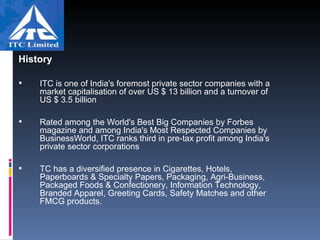 History ITC is one of India's foremost private sector companies with a market capitalisation of over US $ 13 billion and a turnover of US $ 3.5 billion   Rated among the World's Best Big Companies by Forbes magazine and among India's Most Respected Companies by BusinessWorld, ITC ranks third in pre-tax profit among India's private sector corporations                                TC has a diversified presence in Cigarettes, Hotels, Paperboards & Specialty Papers, Packaging, Agri-Business, Packaged Foods & Confectionery, Information Technology, Branded Apparel, Greeting Cards, Safety Matches and other FMCG products. 