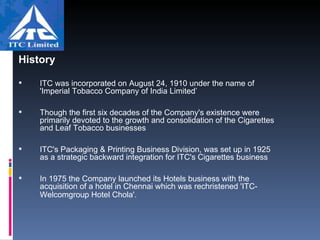 History ITC was incorporated on August 24, 1910 under the name of 'Imperial Tobacco Company of India Limited’ Though the first six decades of the Company's existence were primarily devoted to the growth and consolidation of the Cigarettes and Leaf Tobacco businesses ITC's Packaging & Printing Business Division, was set up in 1925 as a strategic backward integration for ITC's Cigarettes business In 1975 the Company launched its Hotels business with the acquisition of a hotel in Chennai which was rechristened 'ITC-Welcomgroup Hotel Chola'.   