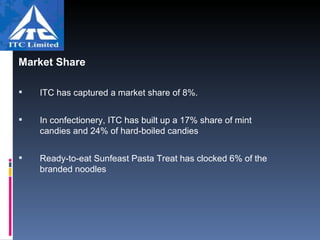 Market Share  ITC has captured a market share of 8%. In confectionery, ITC has built up a 17% share of mint candies and 24% of hard-boiled candies  Ready-to-eat Sunfeast Pasta Treat has clocked 6% of the branded noodles  