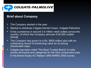 Brief about Company The Company started in the year Started  to distribute Colgate Dental Cream, Colgate-Palmolive  It has a presence in around 3.5 million retail outlets across the country, of which the Company services 9.40,000 outlets directly The Company has grown to a Rs. 9600 million plus with an outstanding record of enhancing value for its strong shareholder base  Colgate has been voted ‘The Most Trusted Brand’ in India across all brands and categories for the third consecutive year in the Brand Equity AC Nielson ORG-MARG 2005 survey.   