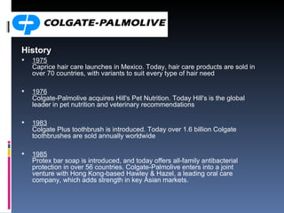 History 1975 Caprice hair care launches in Mexico. Today, hair care products are sold in over 70 countries, with variants to suit every type of hair need 1976 Colgate-Palmolive acquires Hill's Pet Nutrition. Today Hill's is the global leader in pet nutrition and veterinary recommendations 1983 Colgate Plus toothbrush is introduced. Today over 1.6 billion Colgate toothbrushes are sold annually worldwide 1985 Protex bar soap is introduced, and today offers all-family antibacterial protection in over 56 countries. Colgate-Palmolive enters into a joint venture with Hong Kong-based Hawley & Hazel, a leading oral care company, which adds strength in key Asian markets.  