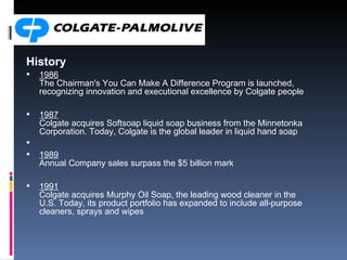 History 1986 The Chairman's You Can Make A Difference Program is launched, recognizing innovation and executional excellence by Colgate people 1987 Colgate acquires Softsoap liquid soap business from the Minnetonka Corporation. Today, Colgate is the global leader in liquid hand soap 1989 Annual Company sales surpass the $5 billion mark 1991 Colgate acquires Murphy Oil Soap, the leading wood cleaner in the U.S. Today, its product portfolio has expanded to include all-purpose cleaners, sprays and wipes 