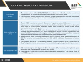 For updated information, please visit www.ibef.orgFMCG19
POLICY AND REGULATORY FRAMEWORK
 The rate of GST on services lies between 0-18 per cent and on goods lies between 0-28 per cent.
 Major consumer product manufacturing companies like PepsiCo, Dabur, Hindustan Unilever etc. are aligning their
supply chains, IT infrastructure and warehousing systems ahead of unified GST regime, so as to facilitate
seamless interstate movement of goods.
 Prices of commodities in the FMCG sector, like soaps, shampoo, detergents, biscuits, savory snacks etc
decreased after the implementation of GST, leading to a 3-8 per cent decrease in prices of goods at modern retail
stores. The GST is expected to transform logistics in the FMCG sector into a modern and efficient model as all
major corporations are remodeling their operations into larger logistics and warehousing.
 Warehousing cost for FMCG companies is estimated to fall by 25-30 per cent backed by the implementation of the
GST. The number of warehouses will decrease from 45-50 to 25-30 and the size of warehouses will become
larger.
 The Goods and Services Tax (GST) is beneficial for the FMCG industry as many of the FMCG products such as
Soap, Toothpaste and Hair oil now come under 18 per cent tax bracket against the previous 23-24 per cent rate.
Goods and Service Tax
(GST)
 The standard deduction of Rs 40,000 (US$ 618) for transport allowance and reimbursement of miscellaneous
medical expenses, will increase the disposable income in the hands of the common people.
 The customs duty on import of products such as shaving and after-shave preparations, fruit juices and vegetable
juices, edible oils of vegetable origin are expected to boost the domestic sector.
Union Budget
2018-19
 FSB would reduce prices of food grains for Below Poverty Line (BPL) households, allowing them to spend
resources on other goods and services, including FMCG products.
 This is expected to trigger higher consumption spends, particularly in rural India, which is an important market for
most FMCG companies.
Food Security Bill (FSB)
 