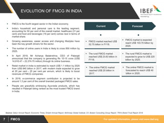 For updated information, please visit www.ibef.orgFMCG7
EVOLUTION OF FMCG IN INDIA
Source: Dabur Annual Report, Economic Times, Emami Annual Report, McKinsey Global Institute, CII, Boston Consulting Group Report, TRA's Brand Trust Report 2018
Current
 FMCG market reached US$
52.75 billion in FY18.
 The rural FMCG market
reached US$ 23.63 billion in
FY18.
 The online FMCG market
reached US$ 20 billion in
2017.
 FMCG market is expected
reach US$ 103.70 billion by
2020.
 The rural FMCG market is
expected to grow to US$ 220
billion by 2025.
 The online FMCG market is
forecasted to reach US$ 45
billion in 2020.
 FMCG is the fourth largest sector in the Indian economy.
 India’s household and personal care is the leading segment,
accounting for 50 per cent of the overall market. healthcare (31 per
cent) and food and beverages (19 per cent) comes next in terms of
market share.
 Growing awareness, easier access and changing lifestyles have
been the key growth drivers for the sector.
 The number of online users in India is likely to cross 850 million by
2025.
 In April 2018, Mr Acharya Balakrishna, CEO of Patanjali
announced that the company is generating Rs 10-15 crore (US$
14,916.47 – 22,374.70 million) through its online business.
 Retail market in India is estimated to reach US$ 1.1 trillion by 2020
from US$ 840 billion in 2017, with modern trade expected to grow
at 20 per cent - 25 per cent per annum, which is likely to boost
revenues of FMCG companies.
 In 2018, e-commerce segment contribution is projected to be
around 1.3 per cent of the overall branded packaged FMCG sales.
 People are gracefully embracing Ayurveda products, which has
resulted in Patanjali being ranked as the most trusted FMCG brand
in India.
Forecast
 