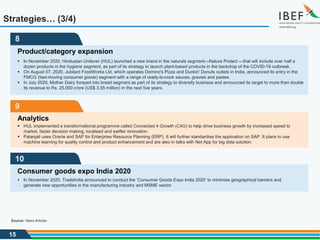 15
9
Analytics
 HUL implemented a transformational programme called Connected 4 Growth (C4G) to help drive business growth by increased speed to
market, faster decision making, localised and swifter innovation.
 Patanjali uses Oracle and SAP for Enterprise Resource Planning (ERP). It will further standardise the application on SAP. It plans to use
machine learning for quality control and product enhancement and are also in talks with Net App for big data solution.
10
Consumer goods expo India 2020
 In November 2020, TradeIndia announced to conduct the ‘Consumer Goods Expo India 2020’ to minimise geographical barriers and
generate new opportunities in the manufacturing industry and MSME sector.
Strategies… (3/4)
8
Product/category expansion
 In November 2020, Hindustan Unilever (HUL) launched a new brand in the naturals segment—Nature Protect —that will include over half a
dozen products in the hygiene segment, as part of its strategy to launch plant-based products in the backdrop of the COVID-19 outbreak.
 On August 07, 2020, Jubilant FoodWorks Ltd, which operates Domino's Pizza and Dunkin' Donuts outlets in India, announced its entry in the
FMCG (fast-moving consumer goods) segment with a range of ready-to-cook sauces, gravies and pastes.
 In July 2020, Mother Dairy forayed into bread segment as part of its strategy to diversify business and announced its target to more than double
its revenue to Rs. 25,000 crore (US$ 3.55 million) in the next five years.
Source: News Articles
 