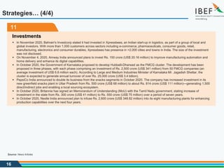 16
11
Investments
 In November 2020, Bahrain's Investcorp stated it had invested in Xpressbees, an Indian start-up in logistics, as part of a group of local and
global investors. With more than 1,000 customers across sectors including e-commerce, pharmaceuticals, consumer goods, retail,
manufacturing, electronics and consumer durables, Xpressbees has presence in >2,000 cities and towns in India. The size of the investment
was not disclosed.
 On November 4, 2020, Amway India announced plans to invest Rs. 150 crore (US$ 20.16 million) to improve manufacturing automation and
home delivery and enhance its digital capabilities.
 In October 2020, the Government of Karnataka proposed to develop Hubballi-Dharwad as the FMCG cluster. The development has been
proposed in three phases, with each phase comprising an investment of Rs. 2,500 crore (US$ 341 million) from 50 FMCG companies (an
average investment of US$ 6.8 million each). According to Large and Medium Industries Minister of Karnataka Mr. Jagadish Shettar, the
cluster is expected to generate annual turnover of over Rs. 25,000 crore (US$ 3.4 billion).
 PepsiCo India announced to double its business from the snacks segments in October 2020. The company has increased investment in its
new greenfield snacks plant in Uttar Pradesh from Rs. 500 crore (US$ 68 million) to about Rs. 814 crore (US$ 111 million)—generating 1,500
direct/indirect jobs and enabling a local sourcing ecosystem.
 In October 2020, Britannia has signed an Memorandum of Understanding (MoU) with the Tamil Nadu government, stating increase of
investment in the state from Rs. 300 crore (US$ 41 million) to Rs. 550 crore (US$ 75 million) over a period of seven years.
 In October 2020, Nestle India announced plan to infuse Rs. 2,600 crore (US$ 348.82 million) into its eight manufacturing plants for enhancing
production capabilities over the next four years.
Strategies… (4/4)
Source: News Articles
 