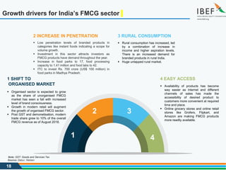 18
Growth drivers for India’s FMCG sector
4 EASY ACCESS
 Availability of products has become
way easier as internet and different
channels of sales has made the
accessibility of desired product to
customers more convenient at required
time and place.
 Online grocery stores and online retail
stores like Grofers, Flipkart, and
Amazon are making FMCG products
more readily available.
1 SHIFT TO
ORGANISED MARKET
 Organised sector is expected to grow
as the share of unorganised FMCG
market has seen a fall with increased
level of brand consciousness.
 Growth in modern retail will augment
the growth of organised FMCG sector.
 Post GST and demonetisation, modern
trade share grew to 10% of the overall
FMCG revenue as of August 2018.
3 RURAL CONSUMPTION
 Rural consumption has increased, led
by a combination of increase in
income and higher aspiration levels.
There is an increased demand for
branded products in rural India.
 Huge untapped rural market.
2 INCREASE IN PENETRATION
 Low penetration levels of branded products in
categories like instant foods indicating a scope for
volume growth.
 Investment in this sector attracts investors as
FMCG products have demand throughout the year.
 Increase in food parks to 17, food processing
capacity to 1.41 million and food labs to 42.
 ITC to invest Rs. 700 crore (US$ 100 million) in
food parks in Madhya Pradesh.
1
2 3
4
Source: Dabur, Nielsen
Note: GST: Goods and Services Tax
 