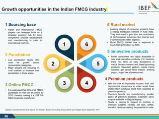 26
Growth opportunities in the Indian FMCG industry
5 Innovative products
• Indian consumers are highly adaptable to
new and innovative products. For instance,
there has been an easy acceptance of
men’s fairness creams and bread grooming
products, flavoured yoghurt, cuppa mania
noodles, gel based facial bleach, drinking
yogurt, sugar free chyawanprash.
4 Premium products
• With the rise in disposable income, mid- and
high-income consumers in urban areas have
shifted their purchase trend from essential to
premium products.
• Premium brands are manufacturing smaller
packs of premium products. Example: Dove
soap is available in 50g packaging.
• Nestle is looking to expand its portfolio in
premium durables cereals, pet care, coffee,
and skin health accessing the potential in India.
2 Penetration
• Low penetration levels offer
room for growth across
consumption categories.
• Major players are focusing on
rural markets to increase their
penetration in those areas.
3 Online FMCG
• It is estimated that 40% of all FMCG
purchases in India will be online by
2020, thereby making it a US$ 5-6
billion business opportunity.
6 Rural market
• Leading players of consumer products have
a strong distribution network in rural India.
They also stand to gain from the contribution
of technological advances like internet and
e-commerce to better logistics.
• Rural FMCG market size is expected to
touch US$ 220 billion by 2025.
1 Sourcing base
• Indian and multinational FMCG
players can leverage India as a
strategic sourcing hub for cost-
competitive product development
and manufacturing to cater to
international markets.
5
4
1 6
3
2
Source: Assorted articles and reports, AC Nielsen, Boston Consulting Group (BCG) and Google report September 2017
 