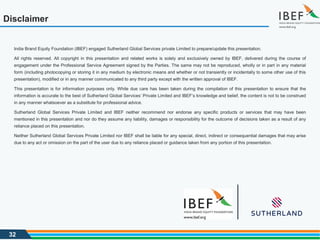 32
Disclaimer
India Brand Equity Foundation (IBEF) engaged Sutherland Global Services private Limited to prepare/update this presentation.
All rights reserved. All copyright in this presentation and related works is solely and exclusively owned by IBEF, delivered during the course of
engagement under the Professional Service Agreement signed by the Parties. The same may not be reproduced, wholly or in part in any material
form (including photocopying or storing it in any medium by electronic means and whether or not transiently or incidentally to some other use of this
presentation), modified or in any manner communicated to any third party except with the written approval of IBEF.
This presentation is for information purposes only. While due care has been taken during the compilation of this presentation to ensure that the
information is accurate to the best of Sutherland Global Services’ Private Limited and IBEF’s knowledge and belief, the content is not to be construed
in any manner whatsoever as a substitute for professional advice.
Sutherland Global Services Private Limited and IBEF neither recommend nor endorse any specific products or services that may have been
mentioned in this presentation and nor do they assume any liability, damages or responsibility for the outcome of decisions taken as a result of any
reliance placed on this presentation.
Neither Sutherland Global Services Private Limited nor IBEF shall be liable for any special, direct, indirect or consequential damages that may arise
due to any act or omission on the part of the user due to any reliance placed or guidance taken from any portion of this presentation.
 