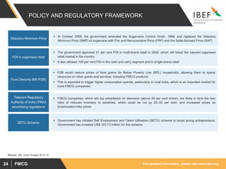 For updated information, please visit www.ibef.orgFMCG24
POLICY AND REGULATORY FRAMEWORK
 In October 2009, the government amended the Sugarcane Control Order, 1966, and replaced the Statutory
Minimum Price (SMP) of sugarcane with Fair and Remunerative Price (FRP) and the State-Advised Price (SAP)
 The government approved 51 per cent FDI in multi-brand retail in 2006, which will boost the nascent organised
retail market in the country
 It also allowed 100 per cent FDI in the cash and carry segment and in single-brand retail
Statutory Minimum Price
FDI in organised retail
 FSB would reduce prices of food grains for Below Poverty Line (BPL) households, allowing them to spend
resources on other goods and services, including FMCG products
 This is expected to trigger higher consumption spends, particularly in rural India, which is an important market for
most FMCG companies
Food Security Bill (FSB)
 FMCG companies, which are top advertisers on television (above 50 per cent share), are likely to face the twin
risks of reduced inventory to advertise, which could be cut by 25–30 per cent, and increased prices as
broadcasters hike prices
Telecom Regulatory
Authority of India (TRAI)
advertising regulations
 Government has initiated Self Employment and Talent Utilisation (SETU) scheme to boost young entrepreneurs.
Government has invested US$ 163.73 million for this scheme
SETU Scheme
Source: SBI, Union Budget 2015-16
 