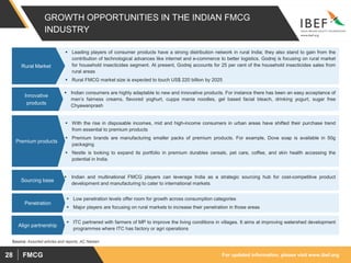For updated information, please visit www.ibef.orgFMCG28
GROWTH OPPORTUNITIES IN THE INDIAN FMCG
INDUSTRY
 Leading players of consumer products have a strong distribution network in rural India; they also stand to gain from the
contribution of technological advances like internet and e-commerce to better logistics. Godrej is focusing on rural market
for household insecticides segment. At present, Godrej accounts for 25 per cent of the household insecticides sales from
rural areas
 Rural FMCG market size is expected to touch US$ 220 billion by 2025
Rural Market
 Indian consumers are highly adaptable to new and innovative products. For instance there has been an easy acceptance of
men’s fairness creams, flavored yoghurt, cuppa mania noodles, gel based facial bleach, drinking yogurt, sugar free
Chyawanprash
Innovative
products
 With the rise in disposable incomes, mid and high-income consumers in urban areas have shifted their purchase trend
from essential to premium products
 Premium brands are manufacturing smaller packs of premium products. For example, Dove soap is available in 50g
packaging
 Nestle is looking to expand its portfolio in premium durables cereals, pet care, coffee, and skin health accessing the
potential in India.
Premium products
 Indian and multinational FMCG players can leverage India as a strategic sourcing hub for cost-competitive product
development and manufacturing to cater to international markets
Sourcing base
 Low penetration levels offer room for growth across consumption categories
 Major players are focusing on rural markets to increase their penetration in those areas
Penetration
Source: Assorted articles and reports, AC Nielsen
 ITC partnered with farmers of MP to improve the living conditions in villages. It aims at improving watershed development
programmes where ITC has factory or agri operations
Align partnership
 
