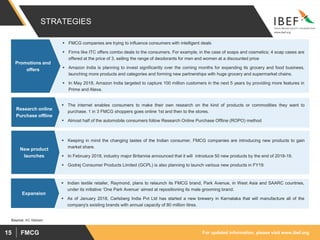 For updated information, please visit www.ibef.orgFMCG15
STRATEGIES
 FMCG companies are trying to influence consumers with intelligent deals
 Firms like ITC offers combo deals to the consumers. For example, in the case of soaps and cosmetics; 4 soap cases are
offered at the price of 3, selling the range of deodorants for men and women at a discounted price
 Amazon India is planning to invest significantly over the coming months for expanding its grocery and food business,
launching more products and categories and forming new partnerships with huge grocery and supermarket chains.
 In May 2018, Amazon India targeted to capture 100 million customers in the next 5 years by providing more features in
Prime and Alexa.
Promotions and
offers
 The internet enables consumers to make their own research on the kind of products or commodities they want to
purchase. 1 in 3 FMCG shoppers goes online 1st and then to the stores.
 Almost half of the automobile consumers follow Research Online Purchase Offline (ROPO) method
Research online
Purchase offline
 Keeping in mind the changing tastes of the Indian consumer, FMCG companies are introducing new products to gain
market share.
 In February 2018, industry major Britannia announced that it will introduce 50 new products by the end of 2018-19.
 Godrej Consumer Products Limited (GCPL) is also planning to launch various new products in FY19.
New product
launches
Source: AC Nielsen
 Indian textile retailer, Raymond, plans to relaunch its FMCG brand, Park Avenue, in West Asia and SAARC countries,
under its initiative ‘One Park Avenue’ aimed at repositioning its male grooming brand.
 As of January 2018, Carlsberg India Pvt Ltd has started a new brewery in Karnataka that will manufacture all of the
company's existing brands with annual capacity of 80 million litres.
Expansion
 