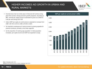 For updated information, please visit www.ibef.orgFMCG19
HIGHER INCOMES AID GROWTH IN URBAN AND
RURAL MARKETS
 Incomes have risen at a brisk pace in India and will continue rising
given the country’s strong economic growth prospects. According to
IMF, nominal per capita income is estimated to grow at a CAGR of
4.94 per cent during 2010-19F
 India’s GDP per capita at current prices is expected to increase from
US$ 1,481.56 in 2012 to US$ 3,273.85 in 2023.
 An important consequence of rising incomes is growing appetite for
premium products, primarily in the urban segment
 As the proportion of ‘working age population’ in total population
increases, per capita income and GDP are expected to surge.
Source: IMF World Economic Outlook Database April 2018
1481.56
1485.60
1610.36
1638.76
1749.16
1982.70
2134.75
2334.14
2538.82
2762.31
3006.54
3273.85
-
500
1,000
1,500
2,000
2,500
3,000
3,500
2012
2013
2014
2015
2016
2017
2018
2019
2020
2021
2022
2023
GDP per capita at current prices* (US$)
Note: *Estimates after 2013
 