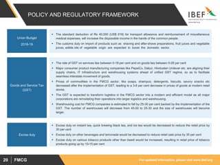 For updated information, please visit www.ibef.orgFMCG20
POLICY AND REGULATORY FRAMEWORK
 The rate of GST on services lies between 0-18 per cent and on goods lies between 0-28 per cent
 Major consumer product manufacturing companies like PepsiCo, Dabur, Hindustan Unilever etc. are aligning their
supply chains, IT infrastructure and warehousing systems ahead of unified GST regime, so as to facilitate
seamless interstate movement of goods.
 Prices of commodities in the FMCG sector, like soaps, shampoo, detergents, biscuits, savory snacks etc
decreased after the implementation of GST, leading to a 3-8 per cent decrease in prices of goods at modern retail
stores.
 The GST is expected to transform logistics in the FMCG sector into a modern and efficient model as all major
corporations are remodeling their operations into larger logistics and warehousing.
 Warehousing cost for FMCG companies is estimated to fall by 25-30 per cent backed by the implementation of the
GST. The number of warehouses will decrease from 45-50 to 25-30 and the size of warehouses will become
larger.
 Excise duty on instant tea, quick brewing black tea, and ice tea would be decreased to reduce the retail price by
30 per cent
 Excise duty on other beverages and lemonade would be decreased to reduce retail sale price by 35 per cent
 Excise duty on various tobacco products other than beedi would be increased, resulting in retail price of tobacco
products going up by 10-15 per cent
Goods and Service Tax
(GST)
Excise duty
 The standard deduction of Rs 40,000 (US$ 618) for transport allowance and reimbursement of miscellaneous
medical expenses, will increase the disposable income in the hands of the common people.
 The customs duty on import of products such as shaving and after-shave preparations, fruit juices and vegetable
juices, edible oils of vegetable origin are expected to boost the domestic sector.
Union Budget
2018-19
 