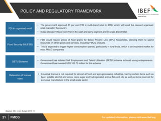 For updated information, please visit www.ibef.orgFMCG21
POLICY AND REGULATORY FRAMEWORK
 The government approved 51 per cent FDI in multi-brand retail in 2006, which will boost the nascent organised
retail market in the country
 It also allowed 100 per cent FDI in the cash and carry segment and in single-brand retail
FDI in organised retail
 FSB would reduce prices of food grains for Below Poverty Line (BPL) households, allowing them to spend
resources on other goods and services, including FMCG products
 This is expected to trigger higher consumption spends, particularly in rural India, which is an important market for
most FMCG companies
Food Security Bill (FSB)
 Government has initiated Self Employment and Talent Utilisation (SETU) scheme to boost young entrepreneurs.
Government has invested US$ 163.73 million for this scheme
SETU Scheme
Source: SBI, Union Budget 2015-16
 Industrial license is not required for almost all food and agro-processing industries, barring certain items such as
beer, potable alcohol and wines, cane sugar and hydrogenated animal fats and oils as well as items reserved for
exclusive manufacture in the small-scale sector
Relaxation of license
rules
 