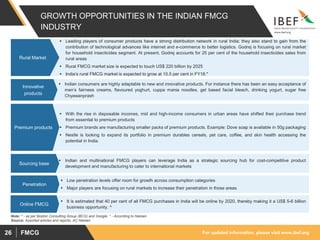 For updated information, please visit www.ibef.orgFMCG26
GROWTH OPPORTUNITIES IN THE INDIAN FMCG
INDUSTRY
 Leading players of consumer products have a strong distribution network in rural India; they also stand to gain from the
contribution of technological advances like internet and e-commerce to better logistics. Godrej is focusing on rural market
for household insecticides segment. At present, Godrej accounts for 25 per cent of the household insecticides sales from
rural areas
 Rural FMCG market size is expected to touch US$ 220 billion by 2025
 India’s rural FMCG market is expected to grow at 10.5 per cent in FY18.*
Rural Market
 Indian consumers are highly adaptable to new and innovative products. For instance there has been an easy acceptance of
men’s fairness creams, flavoured yoghurt, cuppa mania noodles, gel based facial bleach, drinking yogurt, sugar free
Chyawanprash
Innovative
products
 With the rise in disposable incomes, mid and high-income consumers in urban areas have shifted their purchase trend
from essential to premium products
 Premium brands are manufacturing smaller packs of premium products. Example: Dove soap is available in 50g packaging
 Nestle is looking to expand its portfolio in premium durables cereals, pet care, coffee, and skin health accessing the
potential in India.
Premium products
 Indian and multinational FMCG players can leverage India as a strategic sourcing hub for cost-competitive product
development and manufacturing to cater to international markets
Sourcing base
 Low penetration levels offer room for growth across consumption categories
 Major players are focusing on rural markets to increase their penetration in those areas
Penetration
Source: Assorted articles and reports, AC Nielsen
 It is estimated that 40 per cent of all FMCG purchases in India will be online by 2020, thereby making it a US$ 5-6 billion
business opportunity. ^
Online FMCG
Note: ^ - as per Boston Consulting Group (BCG) and Google, * - According to Nielsen
 