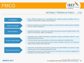 1818MARCH 2017 For updated information, please visit www.ibef.org
NOTABLE TRENDS IN FMCG … (1/3)
Source: AC Nielsen, TechSci Research
FMCG
Premiumisation • Despite the slowdown, consumers are willing to buy premium goods at higher prices in the
space of convenience, health, and wellness
Product customisation
• Consumers have started demanding customised products specifically tailored to their
individual tastes and needs
• The trend toward mass-customisation of products is expected to intensify further.
• To get more value for dairy products and to improve margins, dairy firms are looking at
selling protein supplements added milk.
Brand consciousness
• Consumers are becoming more brand conscious and prefer lifestyle and premium range
products given their increasing disposable income.
• Companies are required to continuously focus on innovation and customer engagement to
strengthen their brand appeal in market
Consolidation
• Indian FMCG companies are consolidating their existing business portfolios which is
leading to divestments, mergers and acquisitions
Product innovation
• Several companies have started innovating or customising their existing product portfolios
for new consumer segments..
 