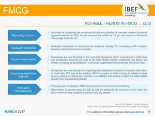 1919MARCH 2017 For updated information, please visit www.ibef.org
FMCG
NOTABLE TRENDS IN FMCG … (2/3)
Third-party
manufacturing
• This approach has helped FMCG companies focus on front-end marketing
• Reservation of several items for SSI as well as additional tax incentives have made 3rd
party manufacturing a popular route for many big players
Source: AC Nielsen, TechSci Research
Notes: CER - Certified Emission Reductions; SSI - Small Scale Industry
Focus on rural market
• Companies are now focusing on the rural market segment which is growing at a rapid pace
and contributes about 50 per cent to the total FMCG market. Companies like Dabur are
trying to increase its penetration in rural areas to generate more revenues from rural India
Expanding distribution
networks
• Companies are now focused on improving their distribution networks to expand their reach
in rural India. ITC one of the leading FMCG company in India is trying to reduce its lead
time by making its distribution channel more efficient and aiming to reach the retail outlets
directly from manufacturing facility
Expanding horizons
• A number of companies are exploring the business potential of overseas markets & several
regional markets. In 2016, Acrysil acquired the additional 13 per cent equity in UK-based
"Homestyle Products Ltd.
Backward integration
• Backward integration is becoming the preferred strategy for increasing profit margins,
securing capacity & sources of supply.
 