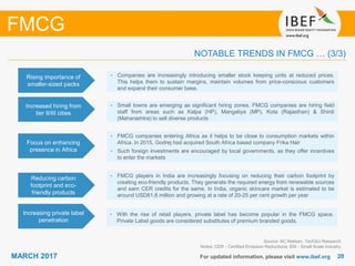 2020MARCH 2017 For updated information, please visit www.ibef.org
FMCG
NOTABLE TRENDS IN FMCG … (3/3)
Focus on enhancing
presence in Africa
• FMCG companies entering Africa as it helps to be close to consumption markets within
Africa. In 2015, Godrej had acquired South Africa based company Frika Hair
• Such foreign investments are encouraged by local governments, as they offer incentives
to enter the markets
Reducing carbon
footprint and eco-
friendly products
• FMCG players in India are increasingly focusing on reducing their carbon footprint by
creating eco-friendly products. They generate the required energy from renewable sources
and earn CER credits for the same. In India, organic skincare market is estimated to be
around USD81.8 million and growing at a rate of 20-25 per cent growth per year
Increasing private label
penetration
• With the rise of retail players, private label has become popular in the FMCG space.
Private Label goods are considered substitutes of premium branded goods.
Source: AC Nielsen, TechSci Research
Notes: CER - Certified Emission Reductions; SSI - Small Scale Industry
Rising importance of
smaller-sized packs
• Companies are increasingly introducing smaller stock keeping units at reduced prices.
This helps them to sustain margins, maintain volumes from price-conscious customers
and expand their consumer base.
Increased hiring from
tier II/III cities
• Small towns are emerging as significant hiring zones. FMCG companies are hiring field
staff from areas such as Kalpa (HP), Mangaliya (MP), Kota (Rajasthan) & Shirdi
(Maharashtra) to sell diverse products
 