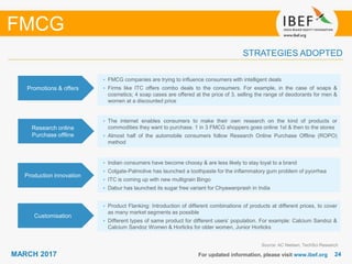 2424MARCH 2017 For updated information, please visit www.ibef.org
STRATEGIES ADOPTED
FMCG
Source: AC Nielsen, TechSci Research
• FMCG companies are trying to influence consumers with intelligent deals
• Firms like ITC offers combo deals to the consumers. For example, in the case of soaps &
cosmetics; 4 soap cases are offered at the price of 3, selling the range of deodorants for men &
women at a discounted price
• The internet enables consumers to make their own research on the kind of products or
commodities they want to purchase. 1 in 3 FMCG shoppers goes online 1st & then to the stores
• Almost half of the automobile consumers follow Research Online Purchase Offline (ROPO)
method
• Indian consumers have become choosy & are less likely to stay loyal to a brand
• Colgate-Palmolive has launched a toothpaste for the inflammatory gum problem of pyorrhea
• ITC is coming up with new multigrain Bingo
• Dabur has launched its sugar free variant for Chyawanprash in India
Promotions & offers
Research online
Purchase offline
Production innovation
• Product Flanking: Introduction of different combinations of products at different prices, to cover
as many market segments as possible
• Different types of same product for different users’ population. For example: Calcium Sandoz &
Calcium Sandoz Women & Horlicks for older women, Junior Horlicks
Customisation
 