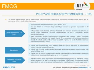 3131MARCH 2017 For updated information, please visit www.ibef.org
POLICY AND REGULATORY FRAMEWORK … (1/2)
FMCG
Goods and Service Tax
(GST)
• Proposed date of implementation of GST - April 1, 2017.
• The rate of GST on services is likely to be 14 per cent and on goods is proposed to be 20
per cent
• FMCG sector wants an early rollout of the Goods‐and‐Services tax (GST) so as to reduce
supply chain constraints, improve competitiveness of FMCG companies against
unorganised players
• Major consumer product manufacturing companies like PepsiCo, Dabur, Hindustan
Unilever etc. are aligning their supply chains, IT infrastructure and warehousing systems
ahead of unified goods and services tax (GST) regime, so as to facilitate seamless
interstate movement of goods.
Excise duty
• Excise duty on instant tea, quick brewing black tea, and ice tea would be decreased to
reduce the retail price by 30 per cent
• Excise duty on other beverages and lemonade would be decreased to reduce retail sale
price by 35 per cent
• Excise duty on various tobacco products other than beedi would be increased, resulting in
retail price of tobacco products going up by 10-15 per cent
Relaxation of license
rules
• Industrial license is not required for almost all food and agro-processing industries, barring
certain items such as beer, potable alcohol and wines, cane sugar & hydrogenated animal
fats and oils as well as items reserved for exclusive manufacture in the small-scale sector
Source: TechSci Research
To provide a level-playing field to stakeholders, the government is planning to synchronize policies of retail, FMCG and e-
commerce within a single policy framework
 
