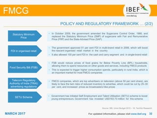 3232MARCH 2017 For updated information, please visit www.ibef.org
FMCG
Food Security Bill (FSB)
• FSB would reduce prices of food grains for Below Poverty Line (BPL) households,
allowing them to spend resources on other goods and services, including FMCG products
• This is expected to trigger higher consumption spends, particularly in rural India, which is
an important market for most FMCG companies
Telecom Regulatory
Authority of India (TRAI)
advertising regulations
• FMCG companies, which are top advertisers on television (above 50 per cent share), are
likely to face the twin risks of reduced inventory to advertise, which could be cut by 25–30
per cent, and increased prices as broadcasters hike prices
Source: SBI, Union Budget 2015 – 16, TechSci Research
POLICY AND REGULATORY FRAMEWORK … (2/2)
SETU Scheme
• Government has initiated Self Employment and Talent Utilisation (SETU) scheme to boost
young entrepreneurs. Government has invested USD163.73 million for this scheme
FDI in organised retail
• The government approved 51 per cent FDI in multi-brand retail in 2006, which will boost
the nascent organised retail market in the country
• It also allowed 100 per cent FDI in the cash and carry segment and in single-brand retail
Statutory Minimum
Price
• In October 2009, the government amended the Sugarcane Control Order, 1966, and
replaced the Statutory Minimum Price (SMP) of sugarcane with Fair and Remunerative
Price (FRP) and the State-Advised Price (SAP)
 