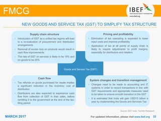 3333MARCH 2017 For updated information, please visit www.ibef.org
NEW GOODS AND SERVICE TAX (GST) TO SIMPLIFY TAX STRUCTURE
Source: GST India, TechSci Research
Goods and Service Tax (GST)
System changes and transition management
• Changes need to be made to accounting and IT
systems in order to record transactions in line with
GST requirements and appropriate measures need
to be taken to ensure smooth transition to the GST
• It is estimated that India will gain USD15 billion a
year by implementing the Goods and Services Tax
Supply chain structure
• Introduction of GST as a unified tax regime will lead
to a re-evaluation of procurement and distribution
arrangements
• Removal of excise duty on products would result in
cash flow improvements
• The rate of GST on services is likely to be 16% and
on goods to be 20%
Cash flow
• Tax refunds on goods purchased for resale implies
a significant reduction in the inventory cost of
distribution
• Distributors are also expected to experience cash
flow from collection of GST in their sales, before
remitting it to the government at the end of the tax-
filing period
Pricing and profitability
• Elimination of tax cascading is expected to lower
input costs and improve profitability
• Application of tax at all points of supply chain is
likely to require adjustments to profit margins,
especially for distributors and retailers
FMCG
 