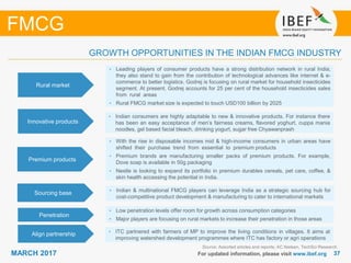 3737MARCH 2017 For updated information, please visit www.ibef.org
GROWTH OPPORTUNITIES IN THE INDIAN FMCG INDUSTRY
Source: Assorted articles and reports; AC Nielsen, TechSci Research
FMCG
Rural market
• Leading players of consumer products have a strong distribution network in rural India;
they also stand to gain from the contribution of technological advances like internet & e-
commerce to better logistics. Godrej is focusing on rural market for household insecticides
segment. At present, Godrej accounts for 25 per cent of the household insecticides sales
from rural areas
• Rural FMCG market size is expected to touch USD100 billion by 2025
Innovative products
• Indian consumers are highly adaptable to new & innovative products. For instance there
has been an easy acceptance of men’s fairness creams, flavored yoghurt, cuppa mania
noodles, gel based facial bleach, drinking yogurt, sugar free Chyawanprash
Premium products
• With the rise in disposable incomes mid & high-income consumers in urban areas have
shifted their purchase trend from essential to premium products
• Premium brands are manufacturing smaller packs of premium products. For example,
Dove soap is available in 50g packaging
• Nestle is looking to expand its portfolio in premium durables cereals, pet care, coffee, &
skin health accessing the potential in India.
Sourcing base • Indian & multinational FMCG players can leverage India as a strategic sourcing hub for
cost-competitive product development & manufacturing to cater to international markets
Penetration
• Low penetration levels offer room for growth across consumption categories
• Major players are focusing on rural markets to increase their penetration in those areas
Align partnership • ITC partnered with farmers of MP to improve the living conditions in villages. It aims at
improving watershed development programmes where ITC has factory or agri operations
 