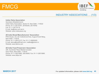 4545MARCH 2017
INDUSTRY ASSOCIATIONS … (1/3)
Indian Dairy Association
Secretary (Establishment)
Indian Dairy Association, Sector-IV, New Delhi –110022
Phone: 91-11-26170781, 26165355, 26179780
Fax: 91 11 26174719
E-mail: ida@nde.vsnl.net.in
Website: www.indairyasso.org
All India Bread Manufacturers’ Association
PHD House, 4/2, Siri Institutional Area, August Kranti Marg,
New Delhi –110016
Phone: 91-11-26515137; Fax: 91-11-26855450
E-mail: aibma@rediffmail.com; mallika@phdcci.in
Website: www.aibma.com
All India Food Preservers’ Association
206, Aurobindo Place Market Complex
Hauz Khas, New Delhi –110016
Phone: 91-11-26510860, 26518848; Fax: 91-11-26510860
Website: www.aifpa.net
For updated information, please visit www.ibef.org
FMCG
 