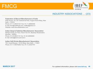 4646MARCH 2017
INDUSTRY ASSOCIATIONS … (2/3)
Federation of Biscuit Manufacturers of India
PHD House, 4/2, Siri Institutional Area, August Kranti Marg, New
Delhi –110016
Phone: 91-11-26515137; Fax: 91-11-26855450
E-mail: fbmi@rediffmail.com; mallika@phdcci.in
Website: www.biscuitfederation.com
Indian Soap & Toiletries Manufacturers’ Association
Raheja Centre, 6th Floor, Room No 614, Backbay Reclamation,
Mumbai – 400021
Phone: 91-22-2824115; Fax: 91-22-22853649
E-mail: istma@bom3.vsnl.net.in
Indian Soft Drinks Manufacturers' Association
702, Ansal Bhawan, 16 KG Marg, New Delhi – 110001
Phone: 91-11-46470200; Fax: 91-11-23327747
For updated information, please visit www.ibef.org
FMCG
 