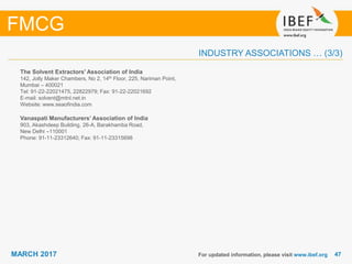 4747MARCH 2017
INDUSTRY ASSOCIATIONS … (3/3)
The Solvent Extractors' Association of India
142, Jolly Maker Chambers, No 2, 14th Floor, 225, Nariman Point,
Mumbai – 400021
Tel: 91-22-22021475, 22822979; Fax: 91-22-22021692
E-mail: solvent@mtnl.net.in
Website: www.seaofindia.com
Vanaspati Manufacturers’ Association of India
903, Akashdeep Building, 26-A, Barakhamba Road,
New Delhi –110001
Phone: 91-11-23312640; Fax: 91-11-23315698
For updated information, please visit www.ibef.org
FMCG
 