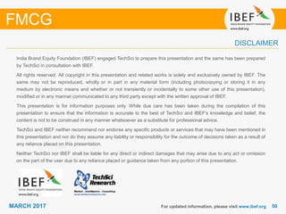 5050MARCH 2017
India Brand Equity Foundation (IBEF) engaged TechSci to prepare this presentation and the same has been prepared
by TechSci in consultation with IBEF.
All rights reserved. All copyright in this presentation and related works is solely and exclusively owned by IBEF. The
same may not be reproduced, wholly or in part in any material form (including photocopying or storing it in any
medium by electronic means and whether or not transiently or incidentally to some other use of this presentation),
modified or in any manner communicated to any third party except with the written approval of IBEF.
This presentation is for information purposes only. While due care has been taken during the compilation of this
presentation to ensure that the information is accurate to the best of TechSci and IBEF’s knowledge and belief, the
content is not to be construed in any manner whatsoever as a substitute for professional advice.
TechSci and IBEF neither recommend nor endorse any specific products or services that may have been mentioned in
this presentation and nor do they assume any liability or responsibility for the outcome of decisions taken as a result of
any reliance placed on this presentation.
Neither TechSci nor IBEF shall be liable for any direct or indirect damages that may arise due to any act or omission
on the part of the user due to any reliance placed or guidance taken from any portion of this presentation.
For updated information, please visit www.ibef.org
DISCLAIMER
FMCG
 