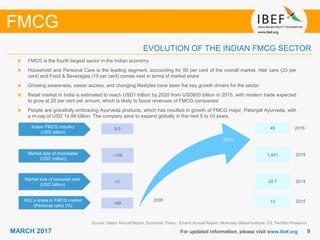 99MARCH 2017 For updated information, please visit www.ibef.org
EVOLUTION OF THE INDIAN FMCG SECTOR
Source: Dabur Annual Report, Economic Times, Emami Annual Report, Mckinsey Global Institute, CII, TechSci Research
FMCG
FMCG is the fourth largest sector in the Indian economy
Household and Personal Care is the leading segment, accounting for 50 per cent of the overall market. Hair care (23 per
cent) and Food & Beverages (19 per cent) comes next in terms of market share
Growing awareness, easier access, and changing lifestyles have been the key growth drivers for the sector
Retail market in India is estimated to reach USD1 trillion by 2020 from USD600 billion in 2015, with modern trade expected
to grow at 20 per cent per annum, which is likely to boost revenues of FMCG companies
People are gracefully embracing Ayurveda products, which has resulted in growth of FMCG major, Patanjali Ayurveda, with
a m-cap of USD 14.94 billion. The company aims to expand globally in the next 5 to 10 years.
Indian FMCG industry
(USD billion)
Market size of chocolates
(USD million)
Market size of personal care
(USD billion)
HUL’s share in FMCG market
(Personal care) (%)
>50
<3
<100
9.0
13
22.7
1,441
49
2000
2015
2016
2015
2015
2015
 