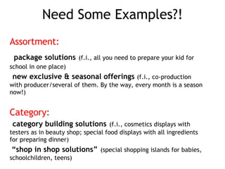 Assortment: package solutions (f.i., all you need to prepare your kid for school in one place) new exclusive & seasonal offerings (f.i., co-production with producer/several of them. By the way, every month is a season now!) Category: category building solutions (f.i., cosmetics displays with testers as in beauty shop; special food displays with all ingredients for preparing dinner) “shop in shop solutions” (special shopping islands for babies, schoolchildren, teens) Need Some Examples?!